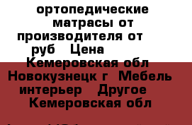 ортопедические матрасы от производителя от 1800 руб › Цена ­ 1 800 - Кемеровская обл., Новокузнецк г. Мебель, интерьер » Другое   . Кемеровская обл.